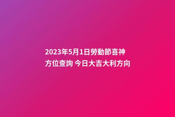 2023年5月1日勞動節喜神方位查詢 今日大吉大利方向